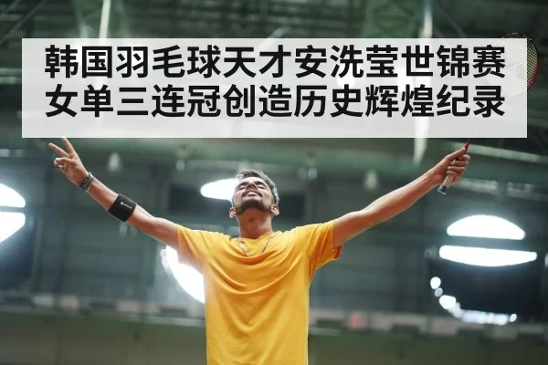 韩国羽毛球天才安洗莹世锦赛女单三连冠创造历史辉煌纪录