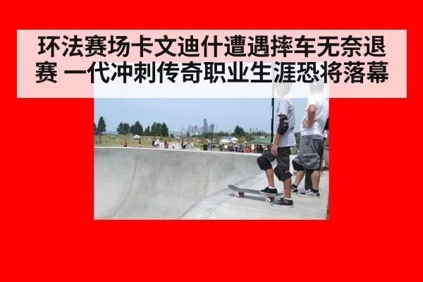环法赛场卡文迪什遭遇摔车无奈退赛 一代冲刺传奇职业生涯恐将落幕